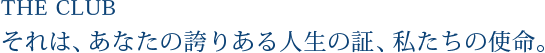 THE CLUB それは、あなたの誇りある人生の証、私たちの使命。